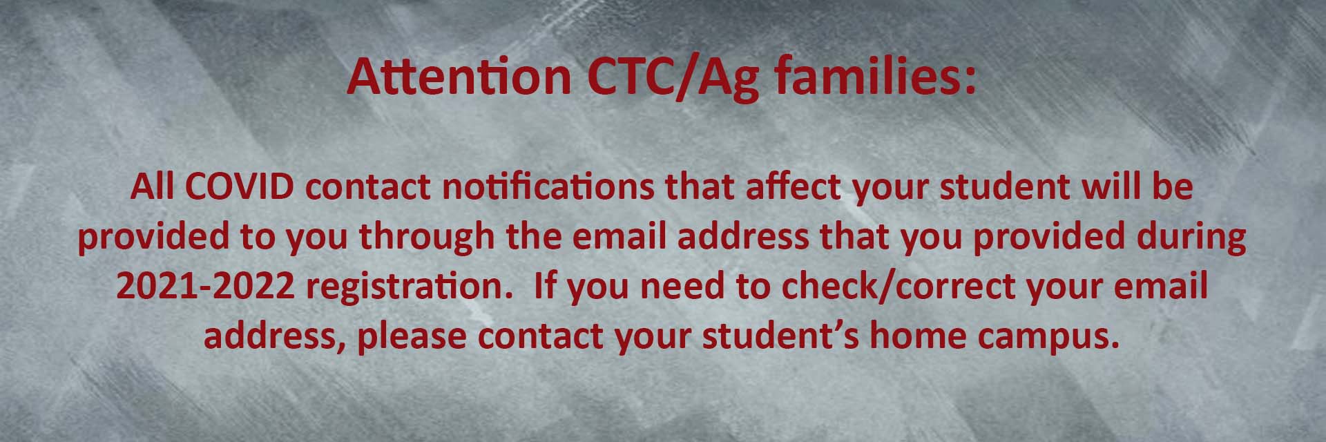 Attention CTC/Ag families: All COVID contact notifications that affect your student will be provided to you through the email address that you provided during 2021-2022 registration. If you need to check/correct your email address, please contact your student’s home campus. Thank you.