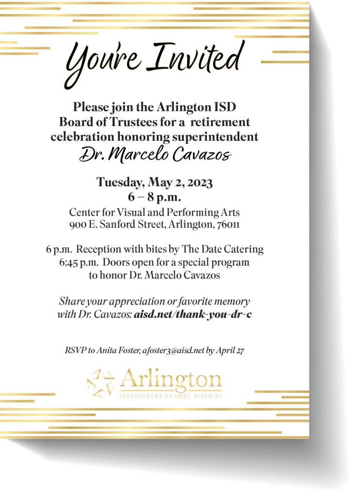 Please join the Arlington ISD Board of Trustees for a retirement celebration honoring Dr. Marcelo Cavazos on Tuesday, May 2 from 6 - 8 p.m. at the Center for Visual and Performing Arts, 900 E. Sanford St. 