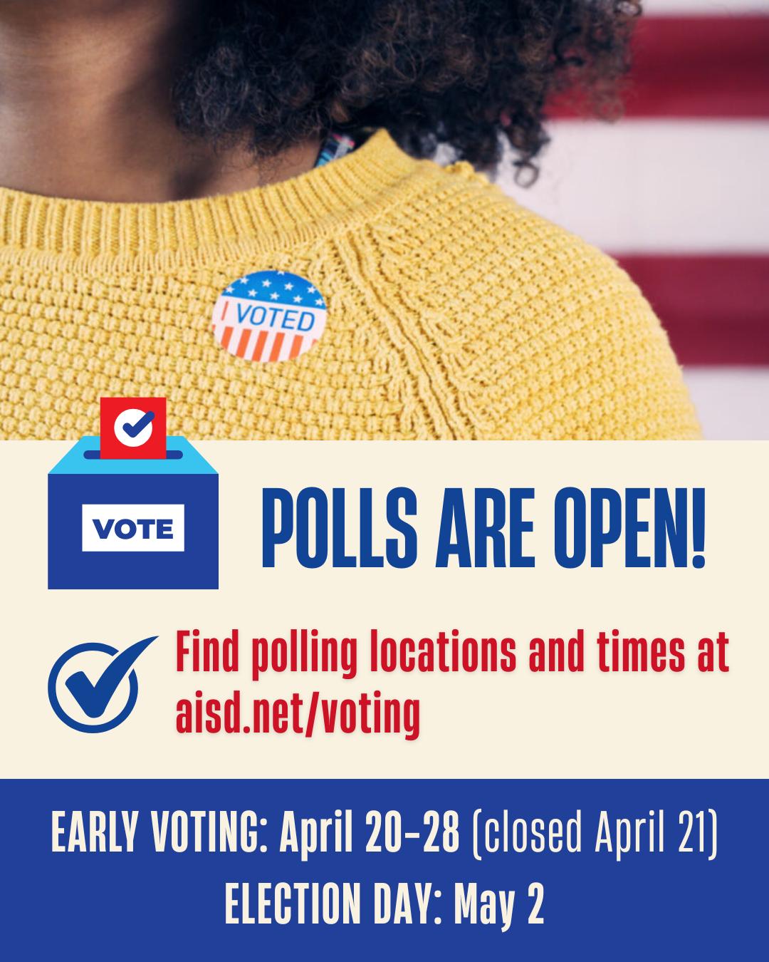 Polls are Open! Find Polling Locations and times at www.aisd.net/voting. 
Early Voting is April 20 - 28 (closed April 21) and election day is May 2.